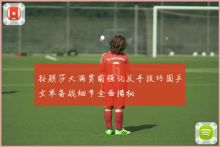 孙颖莎大满贯前强化反手技巧国乒女单备战细节全面揭秘