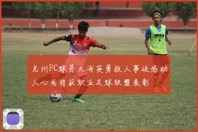 光州FC球员火海英勇救人事迹感动人心或将获职业足球联盟表彰