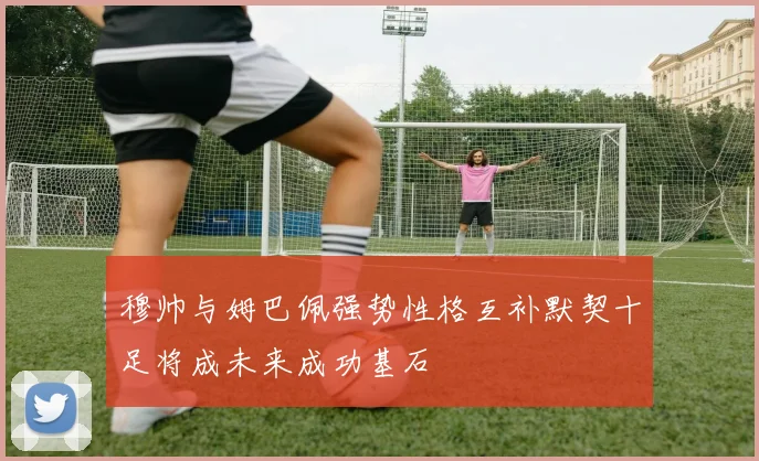 穆帅与姆巴佩强势性格互补默契十足将成未来成功基石