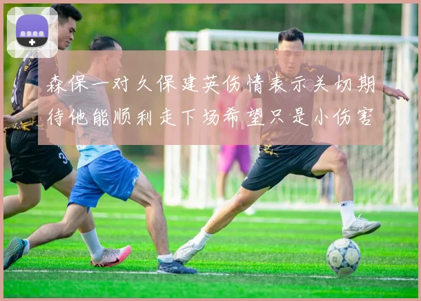 森保一对久保建英伤情表示关切期待他能顺利走下场希望只是小伤害