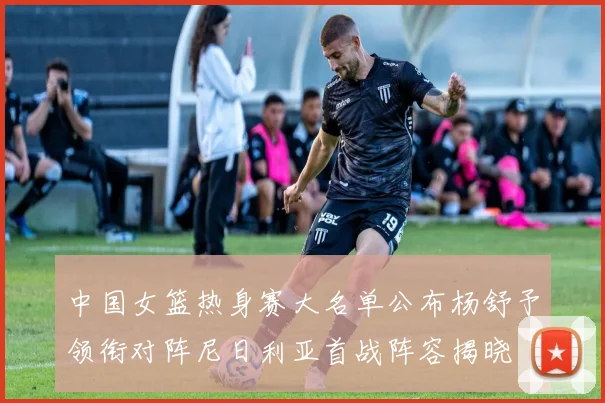 中国女篮热身赛大名单公布杨舒予领衔对阵尼日利亚首战阵容揭晓