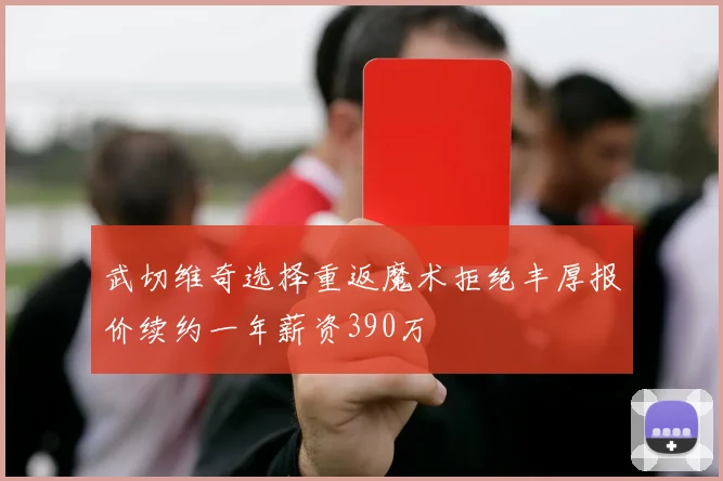 武切维奇选择重返魔术拒绝丰厚报价续约一年薪资390万