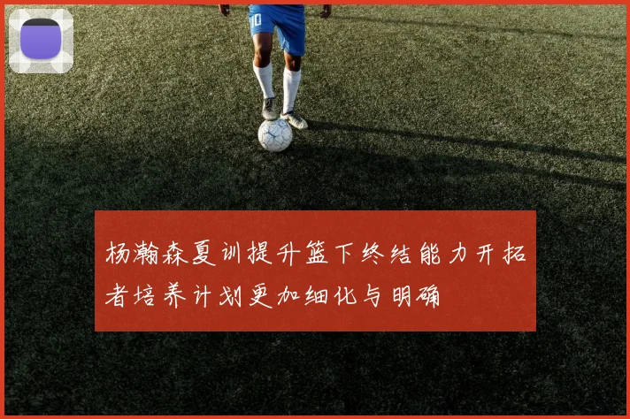 杨瀚森夏训提升篮下终结能力开拓者培养计划更加细化与明确