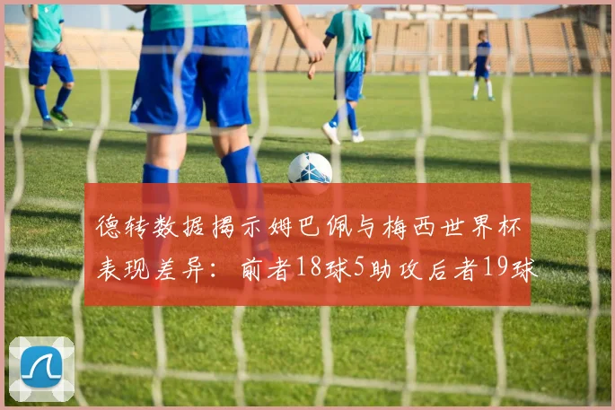 德转数据揭示姆巴佩与梅西世界杯表现差异：前者18球5助攻后者19球8助攻