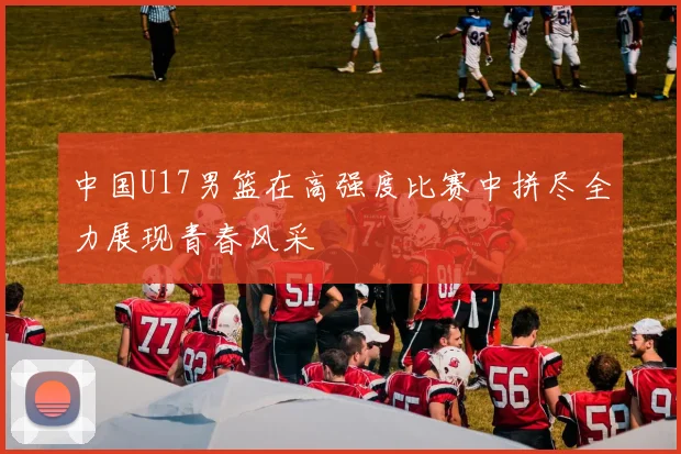 中国U17男篮在高强度比赛中拼尽全力展现青春风采