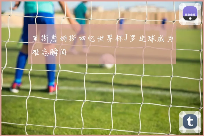 里斯詹姆斯回忆世界杯J罗进球成为难忘瞬间