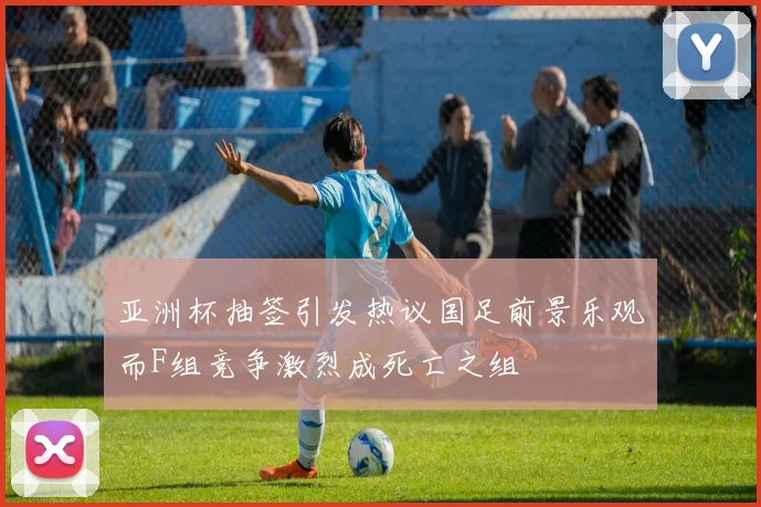 亚洲杯抽签引发热议国足前景乐观而F组竞争激烈成死亡之组