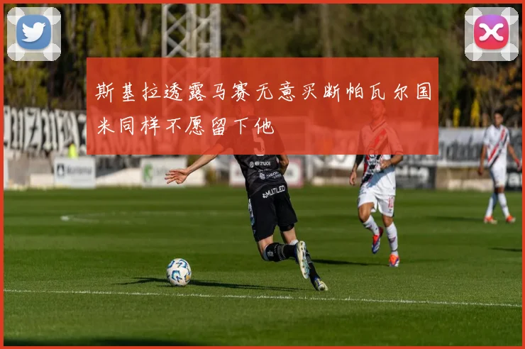斯基拉透露马赛无意买断帕瓦尔国米同样不愿留下他