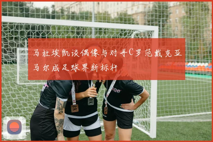 马杜埃凯谈偶像与对手C罗范戴克亚马尔成足球界新标杆