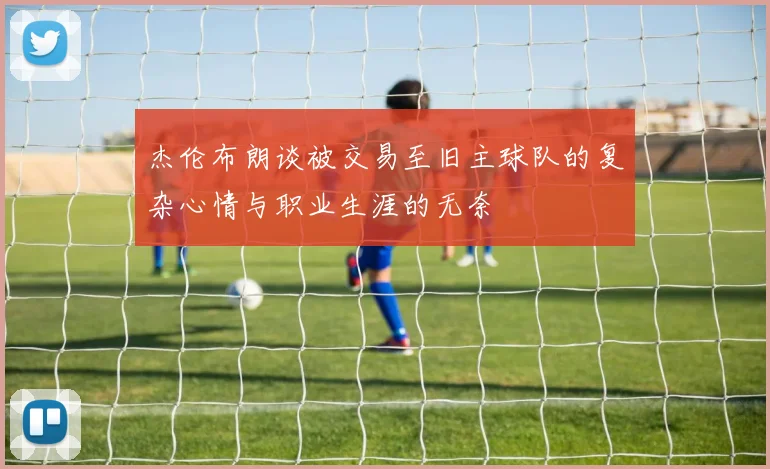 杰伦布朗谈被交易至旧主球队的复杂心情与职业生涯的无奈