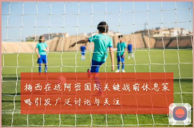 梅西在迈阿密国际关键战前休息策略引发广泛讨论与关注