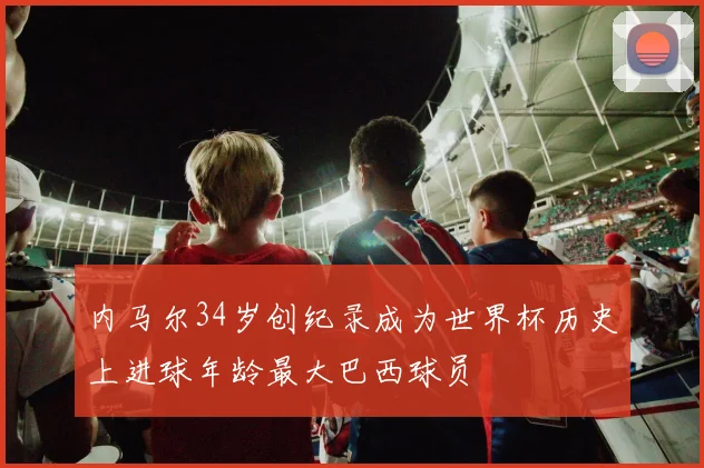 内马尔34岁创纪录成为世界杯历史上进球年龄最大巴西球员