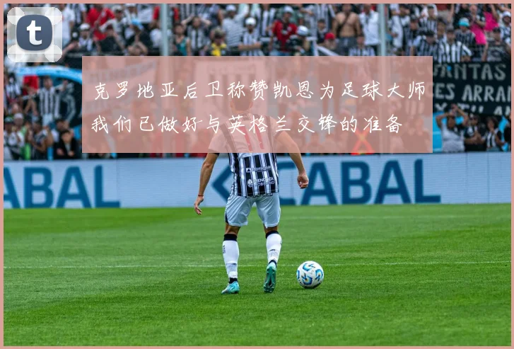 克罗地亚后卫称赞凯恩为足球大师我们已做好与英格兰交锋的准备