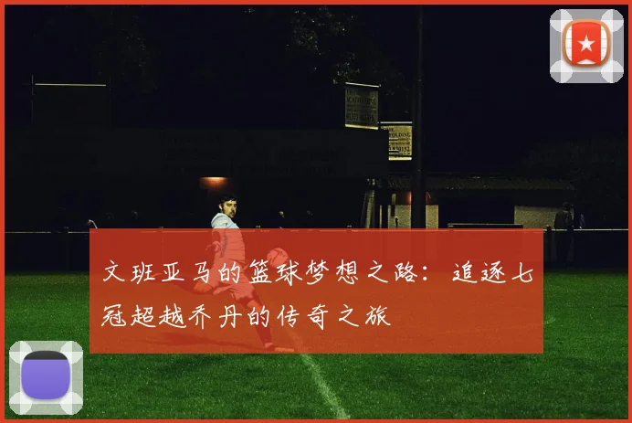 文班亚马的篮球梦想之路：追逐七冠超越乔丹的传奇之旅