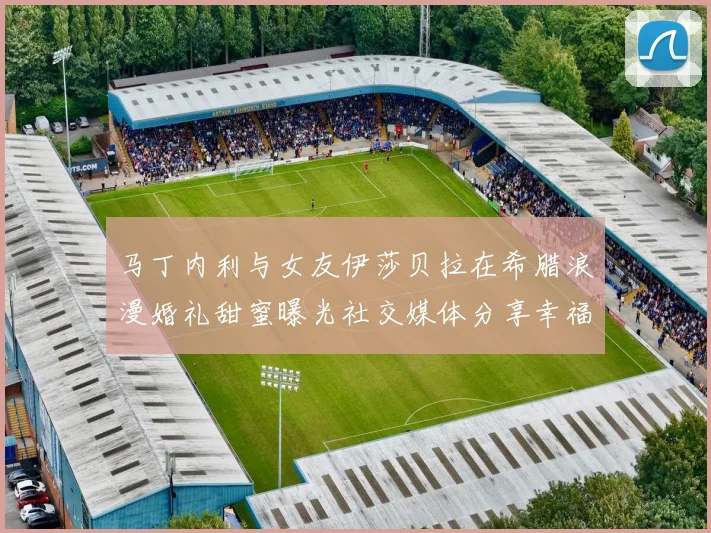 马丁内利与女友伊莎贝拉在希腊浪漫婚礼甜蜜曝光社交媒体分享幸福瞬间