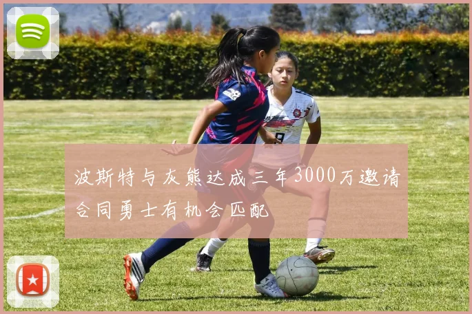 波斯特与灰熊达成三年3000万邀请合同勇士有机会匹配