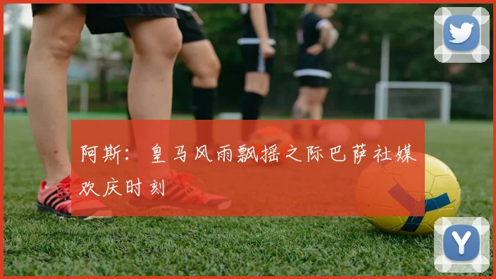 阿斯：皇马风雨飘摇之际巴萨社媒欢庆时刻