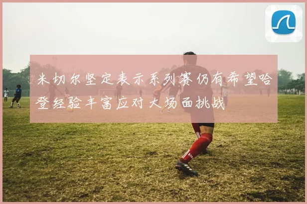 米切尔坚定表示系列赛仍有希望哈登经验丰富应对大场面挑战