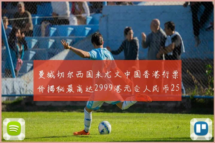 曼城切尔西国米尤文中国香港行票价揭秘最高达2999港元合人民币2598元