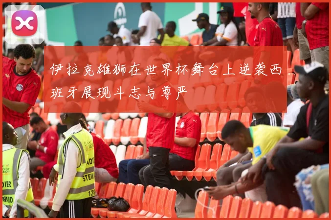 伊拉克雄狮在世界杯舞台上逆袭西班牙展现斗志与尊严