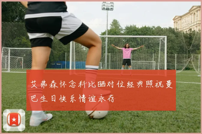 艾弗森怀念科比晒对位经典照祝曼巴生日快乐情谊永存