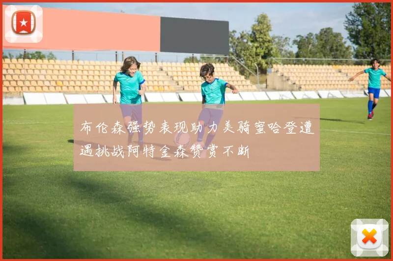布伦森强势表现助力美骑蜜哈登遭遇挑战阿特金森赞赏不断