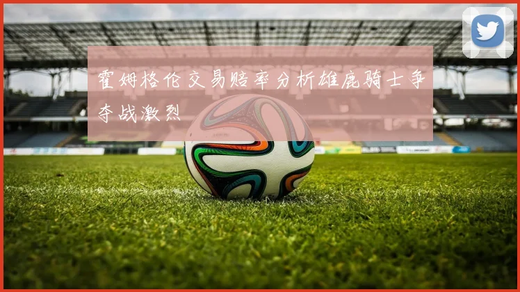 霍姆格伦交易赔率分析雄鹿骑士争夺战激烈