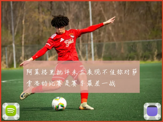 阿莱格里批评米兰表现不佳称对萨索洛的比赛是赛季最差一战
