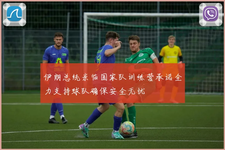 伊朗总统亲临国家队训练营承诺全力支持球队确保安全无忧