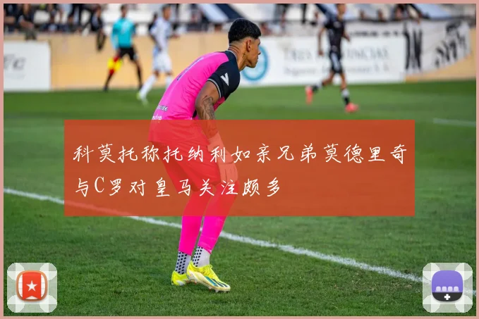 科莫托称托纳利如亲兄弟莫德里奇与C罗对皇马关注颇多