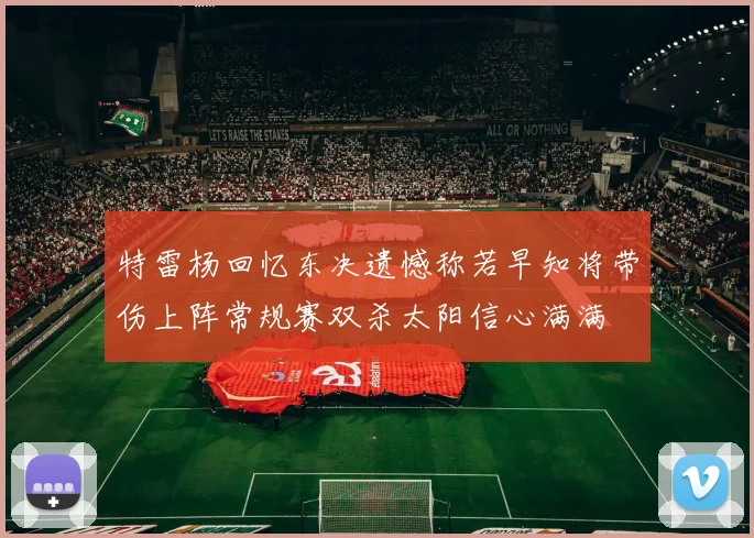 特雷杨回忆东决遗憾称若早知将带伤上阵常规赛双杀太阳信心满满