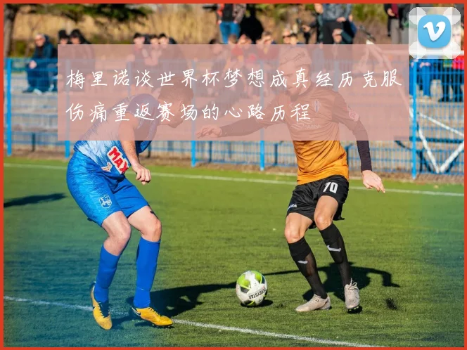 梅里诺谈世界杯梦想成真经历克服伤痛重返赛场的心路历程