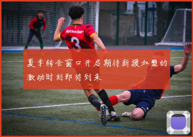 夏季转会窗口开启期待新援加盟的激动时刻即将到来